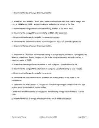 The Concept of Exergy D. Abata, December, 2011 Page 11 of 11 
e. Determine the loss of exergy (the irreversibility). 
5. Water at 8 MPa and 600 C flows into a steam turbine with a mass flow rate of 20 kg/s and exits at 140 kPa and 150 C. Neglect the kinetic and potential energy of the flow. 
a. Determine the exergy of the water in both kJ/kg and kJ/s at the initial state. 
b. Determine the exergy of the water in kJ/kg and kJ/s after expansion. 
c. Determine the change of exergy for the expansion process. 
d. Determine the effectiveness of this expansion process if 200 kJ/s of work is produced. 
e. Determine the loss of exergy (the irreversibility). 
6. The driver of a 4000 lbm automobile traveling at 60 mph applies the brakes slowing the auto down to a dead stop. During this process the brake lining temperature abruptly reaches a maximum value of 200 C. 
a. Determine the exergy of the automobile in both kJ/kg and kJ/s at the initial state. 
b. Determine the exergy of the automobile in kJ/kg and kJ/s after braking to zero velocity. 
c. Determine the change of exergy for the process. 
d. Determine the effectiveness of this process if the braking energy is discarded to the atmosphere. 
e. Determine the effectiveness of this process if the braking energy is stored in batteries by a braking generator instead of friction brakes. 
f. Determine the effectiveness of this process if the braking energy is transferred to a Carnot cycle. 
g. Determine the loss of exergy (the irreversibility) for all three cases above. 
