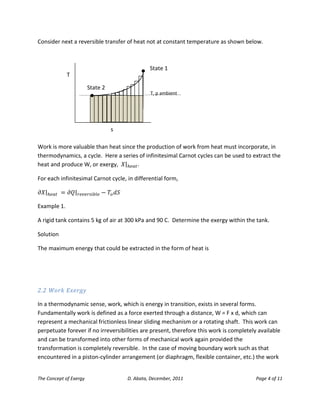The Concept of Exergy D. Abata, December, 2011 Page 4 of 11 
Consider next a reversible transfer of heat not at constant temperature as shown below. 
Work is more valuable than heat since the production of work from heat must incorporate, in thermodynamics, a cycle. Here a series of infinitesimal Carnot cycles can be used to extract the heat and produce W, or exergy, . 
For each infinitesimal Carnot cycle, in differential form, 
Example 1. 
A rigid tank contains 5 kg of air at 300 kPa and 90 C. Determine the exergy within the tank. 
Solution 
The maximum energy that could be extracted in the form of heat is 
2.2 Work Exergy 
In a thermodynamic sense, work, which is energy in transition, exists in several forms. Fundamentally work is defined as a force exerted through a distance, W = F x d, which can represent a mechanical frictionless linear sliding mechanism or a rotating shaft. This work can perpetuate forever if no irreversibilities are present, therefore this work is completely available and can be transformed into other forms of mechanical work again provided the transformation is completely reversible. In the case of moving boundary work such as that encountered in a piston-cylinder arrangement (or diaphragm, flexible container, etc.) the work 
T 
s 
T, p ambient 
State 1 
State 2  