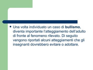  Una volta individuato un caso di bullismo, 
diventa importante l’atteggiamento dell’adulto 
di fronte al fenomeno rilevato. Di seguito 
vengono riportati alcuni atteggiamenti che gli 
insegnanti dovrebbero evitare o adottare. 
 