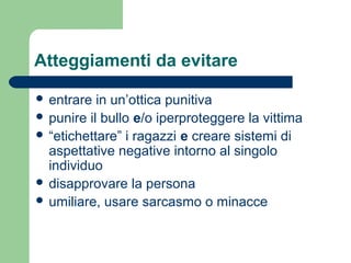 Atteggiamenti da evitare 
 entrare in un’ottica punitiva 
 punire il bullo e/o iperproteggere la vittima 
 “etichettare” i ragazzi e creare sistemi di 
aspettative negative intorno al singolo 
individuo 
 disapprovare la persona 
 umiliare, usare sarcasmo o minacce 
 