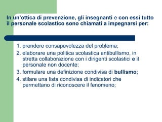In un’ottica di prevenzione, gli insegnanti e con essi tutto 
il personale scolastico sono chiamati a impegnarsi per: 
1. prendere consapevolezza del problema; 
2. elaborare una politica scolastica antibullismo, in 
stretta collaborazione con i dirigenti scolastici e il 
personale non docente; 
3. formulare una definizione condivisa di bullismo; 
4. stilare una lista condivisa di indicatori che 
permettano di riconoscere il fenomeno; 
 
