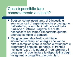 Cosa è possibile fare 
concretamente a scuola? 
 Spesso, come insegnanti, si è investiti e 
sovraccaricati di aspettative che provengono 
dall’esterno; la scuola, infatti, accanto alla 
funzione di istruire i ragazzi si è vista 
riconoscere nel tempo l’importante quanto 
oneroso compito di educarli. 
 Raggiungere tale obiettivo richiede 
sicuramente tempi ed energie che vanno 
oltre il semplice stare in classe e sviluppare il 
programma annuale; pertanto, di fronte a 
richieste “extra”, la paura di “non terminare il 
programma” può limitare la disponibilità degli 
insegnanti a progetti extracurriculari. 
 