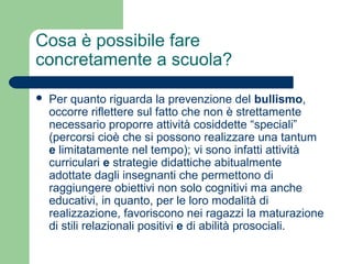 Cosa è possibile fare 
concretamente a scuola? 
 Per quanto riguarda la prevenzione del bullismo, 
occorre riflettere sul fatto che non è strettamente 
necessario proporre attività cosiddette “speciali” 
(percorsi cioè che si possono realizzare una tantum 
e limitatamente nel tempo); vi sono infatti attività 
curriculari e strategie didattiche abitualmente 
adottate dagli insegnanti che permettono di 
raggiungere obiettivi non solo cognitivi ma anche 
educativi, in quanto, per le loro modalità di 
realizzazione, favoriscono nei ragazzi la maturazione 
di stili relazionali positivi e di abilità prosociali. 
 