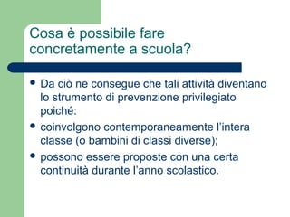Cosa è possibile fare 
concretamente a scuola? 
 Da ciò ne consegue che tali attività diventano 
lo strumento di prevenzione privilegiato 
poiché: 
 coinvolgono contemporaneamente l’intera 
classe (o bambini di classi diverse); 
 possono essere proposte con una certa 
continuità durante l’anno scolastico. 
 