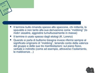 Il termine bullo rimanda spesso allo spaccone, chi millanta, lo 
spavaldo e non tanto alla sua derivazione come “mobbing” (to 
mob= assalire, aggredire tumultuosamente in massa) 
 Il termine è usato spesso dagli etologi (K. Lorenz) 
 Quando si parla di bullismo bisogna invece riferirsi sempre al 
significato originario di “mobbing”, tenendo conto della valenza 
del gruppo e delle sue tre manifestazioni: sul piano fisico, 
verbale e indiretto (come ad esempio, attraverso l’isolamento, 
le maldicenze…) 
TOGETHER 
WE CAN 
STOP 
BULLYING 
 