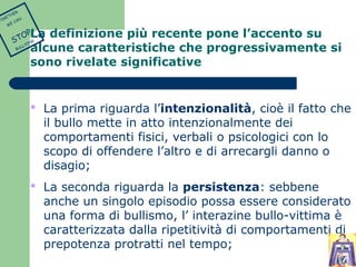 La definizione più recente pone l’accento su 
alcune caratteristiche che progressivamente si 
sono rivelate significative 
 La prima riguarda l’intenzionalità, cioè il fatto che 
il bullo mette in atto intenzionalmente dei 
comportamenti fisici, verbali o psicologici con lo 
scopo di offendere l’altro e di arrecargli danno o 
disagio; 
 La seconda riguarda la persistenza: sebbene 
anche un singolo episodio possa essere considerato 
una forma di bullismo, l’ interazine bullo-vittima è 
caratterizzata dalla ripetitività di comportamenti di 
prepotenza protratti nel tempo; 
TOGETHER 
WE CAN 
STOP 
BULLYING 
 
