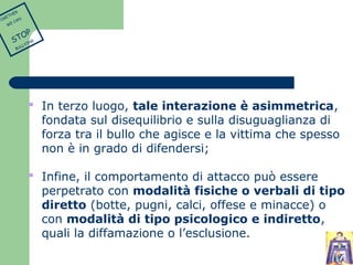  In terzo luogo, tale interazione è asimmetrica, 
fondata sul disequilibrio e sulla disuguaglianza di 
forza tra il bullo che agisce e la vittima che spesso 
non è in grado di difendersi; 
 Infine, il comportamento di attacco può essere 
perpetrato con modalità fisiche o verbali di tipo 
diretto (botte, pugni, calci, offese e minacce) o 
con modalità di tipo psicologico e indiretto, 
quali la diffamazione o l’esclusione. 
TOGETHER 
WE CAN 
STOP 
BULLYING 
 