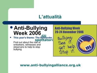 L’attualità 
Anti-Bullying 
Week 2006 
 This year's theme: The Bystander 
spettatori 
Find out about the role of 
onlookers, witnesses and 
observers to help to stop 
bullying 
Gli 
www.anti-bullyingalliance.org.uk 
 