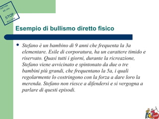 Esempio di bullismo diretto fisico 
 Stefano è un bambino di 9 anni che frequenta la 3a 
elementare. Esile di corporatura, ha un carattere timido e 
riservato. Quasi tutti i giorni, durante la ricreazione, 
Stefano viene avvicinato e spintonato da due o tre 
bambini più grandi, che frequentano la 5a, i quali 
regolarmente lo costringono con la forza a dare loro la 
merenda. Stefano non riesce a difendersi e si vergogna a 
parlare di questi episodi. 
TOGETHER 
WE CAN 
STOP 
BULLYING 
 