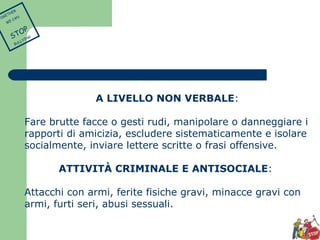 A LIVELLO NON VERBALE: 
Fare brutte facce o gesti rudi, manipolare o danneggiare i 
rapporti di amicizia, escludere sistematicamente e isolare 
socialmente, inviare lettere scritte o frasi offensive. 
ATTIVITÀ CRIMINALE E ANTISOCIALE: 
Attacchi con armi, ferite fisiche gravi, minacce gravi con 
armi, furti seri, abusi sessuali. 
TOGETHER 
WE CAN 
STOP 
BULLYING 
 