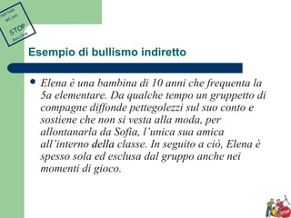 Esempio di bullismo indiretto 
 Elena è una bambina di 10 anni che frequenta la 
5a elementare. Da qualche tempo un gruppetto di 
compagne diffonde pettegolezzi sul suo conto e 
sostiene che non si vesta alla moda, per 
allontanarla da Sofia, l’unica sua amica 
all’interno della classe. In seguito a ciò, Elena è 
spesso sola ed esclusa dal gruppo anche nei 
momenti di gioco. 
TOGETHER 
WE CAN 
STOP 
BULLYING 
 