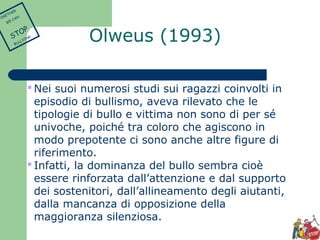 Olweus (1993) 
Nei suoi numerosi studi sui ragazzi coinvolti in 
episodio di bullismo, aveva rilevato che le 
tipologie di bullo e vittima non sono di per sé 
univoche, poiché tra coloro che agiscono in 
modo prepotente ci sono anche altre figure di 
riferimento. 
 Infatti, la dominanza del bullo sembra cioè 
essere rinforzata dall’attenzione e dal supporto 
dei sostenitori, dall’allineamento degli aiutanti, 
dalla mancanza di opposizione della 
maggioranza silenziosa. 
TOGETHER 
WE CAN 
STOP 
BULLYING 
 