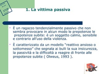 1. La vittima passiva 
 È un ragazzo tendenzialmente passivo che non 
sembra provocare in alcun modo le prepotenze le 
prepotenze subite: è un soggetto calmo, sensibile 
e contrario all’uso della violenza. 
 È caratterizzato da un modello “reattivo ansioso o 
sottomesso” che segnala ai bulli la sua insicurezza, 
la passività e la difficoltà a reagire di fronte alle 
prepotenze subite ( Olweus, 1993 ). 
TOGETHER 
WE CAN 
STOP 
BULLYING 
 