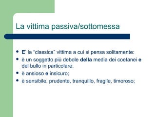 La vittima passiva/sottomessa 
 E’ la “classica” vittima a cui si pensa solitamente: 
 è un soggetto più debole della media dei coetanei e 
del bullo in particolare; 
 è ansioso e insicuro; 
 è sensibile, prudente, tranquillo, fragile, timoroso; 
 