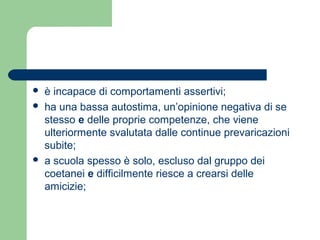  è incapace di comportamenti assertivi; 
 ha una bassa autostima, un’opinione negativa di se 
stesso e delle proprie competenze, che viene 
ulteriormente svalutata dalle continue prevaricazioni 
subite; 
 a scuola spesso è solo, escluso dal gruppo dei 
coetanei e difficilmente riesce a crearsi delle 
amicizie; 
 