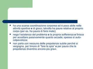  ha una scarsa coordinazione corporea ed è poco abile nelle 
attività sportive e di gioco; talvolta ha paure relative al proprio 
corpo (per es. ha paura di farsi male); 
 nega l’esistenza del problema e la propria sofferenza e finisce 
per accettare passivamente quanto accade; spesso si auto-colpevolizza; 
 non parla con nessuno delle prepotenze subite perché si 
vergogna, per timore di “fare la spia” e per paura che le 
prepotenze diventino ancora più gravi. 
 
