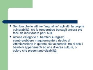  Sembra che le vittime “segnalino” agli altri la propria 
vulnerabilità: ciò le renderebbe bersagli ancora più 
facili da individuare per i bulli. 
 Alcune categorie di bambini e ragazzi 
sembrerebbero maggiormente a rischio di 
vittimizzazione in quanto più vulnerabili: tra di essi i 
bambini appartenenti ad una diversa cultura, o 
coloro che presentano disabilità. 
 