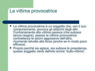La vittima provocatrice 
 La vittima provocatrice è un soggetto che, con il suo 
comportamento, provoca gli attacchi degli altri. 
Contrariamente alla vittima passiva (che subisce 
senza reagire), spesso la vittima provocatrice 
contrattacca le azioni aggressive dell’altro, 
ricorrendo talvolta alla forza (anche se in modo poco 
efficace). 
 Proprio perché sia agisce, sia subisce le prepotenze, 
questo soggetto viene definito anche “bullo-vittima”. 
 