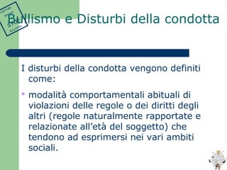 Bullismo e Disturbi della condotta 
I disturbi della condotta vengono definiti 
come: 
 modalità comportamentali abituali di 
violazioni delle regole o dei diritti degli 
altri (regole naturalmente rapportate e 
relazionate all’età del soggetto) che 
tendono ad esprimersi nei vari ambiti 
sociali. 
TOGETHER 
WE CAN 
STOP 
BULLYING 
 