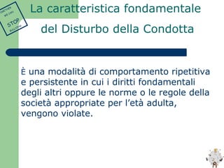 La caratteristica fondamentale 
del Disturbo della Condotta 
È una modalità di comportamento ripetitiva 
e persistente in cui i diritti fondamentali 
degli altri oppure le norme o le regole della 
società appropriate per l’età adulta, 
vengono violate. 
TOGETHER 
WE CAN 
STOP 
BULLYING 
 