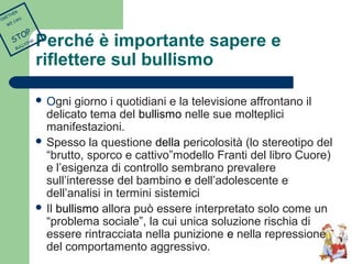 Perché è importante sapere e 
riflettere sul bullismo 
 Ogni giorno i quotidiani e la televisione affrontano il 
delicato tema del bullismo nelle sue molteplici 
manifestazioni. 
 Spesso la questione della pericolosità (lo stereotipo del 
“brutto, sporco e cattivo”modello Franti del libro Cuore) 
e l’esigenza di controllo sembrano prevalere 
sull’interesse del bambino e dell’adolescente e 
dell’analisi in termini sistemici 
 Il bullismo allora può essere interpretato solo come un 
“problema sociale”, la cui unica soluzione rischia di 
essere rintracciata nella punizione e nella repressione 
del comportamento aggressivo. 
TOGETHER 
WE CAN 
STOP 
BULLYING 
 