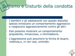  I bambini o gli adolescenti con questo disturbo 
spesso innescano un comportamento aggressivo 
e reagiscono aggressivamente contro gli altri. 
 Essi possono mostrare un comportamento 
prepotente, minaccioso, o intimidatorio. 
 L’aggressione può assumere la forma di stupro, 
violenza,o, in rari casi, omicidio. 
TOGETHER 
WE CAN 
STOP 
BULLYING 
Bullismo e Disturbi della condotta 
 