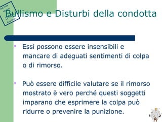  Essi possono essere insensibili e 
mancare di adeguati sentimenti di colpa 
o di rimorso. 
 Può essere difficile valutare se il rimorso 
mostrato è vero perché questi soggetti 
imparano che esprimere la colpa può 
ridurre o prevenire la punizione. 
TOGETHER 
WE CAN 
STOP 
BULLYING 
Bullismo e Disturbi della condotta 
 