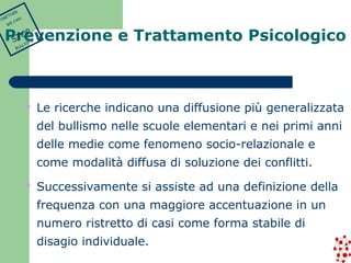Prevenzione e Trattamento Psicologico 
 Le ricerche indicano una diffusione più generalizzata 
del bullismo nelle scuole elementari e nei primi anni 
delle medie come fenomeno socio-relazionale e 
come modalità diffusa di soluzione dei conflitti. 
 Successivamente si assiste ad una definizione della 
frequenza con una maggiore accentuazione in un 
numero ristretto di casi come forma stabile di 
disagio individuale. 
TOGETHER 
WE CAN 
STOP 
BULLYING 
 