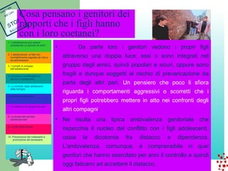 Cosa pensano i genitori dei 
rapporti che i figli hanno 
con i loro coetanei? 
• Da parte loro i genitori vedono i propri figli 
attraverso una doppia luce: essi o sono integrati nel 
gruppo degli amici, quindi popolari e sicuri, oppure sono 
fragili e dunque soggetti al rischio di prevaricazione da 
parte degli altri pari. Un pensiero che poco li sfiora 
riguarda i comportamenti aggressivi o scorretti che i 
propri figli potrebbero mettere in atto nei confronti degli 
altri compagni. 
• Ne risulta una tipica ambivalenza genitoriale che 
rispecchia il nucleo del conflitto con i figli adolescenti, 
ossia la dicotomia fra distacco e dipendenza. 
L’ambivalenza, comunque, è comprensibile in quei 
genitori che hanno esercitato per anni il controllo e quindi 
oggi faticano ad accettare il distacco. 
1. L’adolescenza può essere 
considerata un periodo di crisi? 
2. L’adolescenza: un’età non 
inevitabilmente segnata da crisi e 
da perturbazioni 
3. I compiti di sviluppo 
dell’adolescente 
4. Armonia e conflittualità tra 
genitori e adolescenti 
5. Lo svincolo degli adolescenti 
dalla famiglia 
6. Il ruolo della famiglia 
7. Le relazioni nel gruppo dei pari 
8. La durata del periodo 
adolescenziale 
9. Il ruolo della scuola 
10. Prevenzione del malessere e 
promozione del benessere 
TOGETHER 
WE CAN 
STOP 
BULLYING 
 