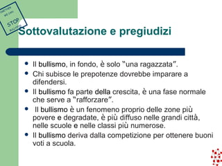 Sottovalutazione e pregiudizi 
 Il bullismo, in fondo, è solo “una ragazzata”. 
 Chi subisce le prepotenze dovrebbe imparare a 
difendersi. 
 Il bullismo fa parte della crescita, è una fase normale 
che serve a “rafforzare”. 
 Il bullismo è un fenomeno proprio delle zone più 
povere e degradate, è più diffuso nelle grandi città, 
nelle scuole e nelle classi più numerose. 
 Il bullismo deriva dalla competizione per ottenere buoni 
voti a scuola. 
TOGETHER 
WE CAN 
STOP 
BULLYING 
 