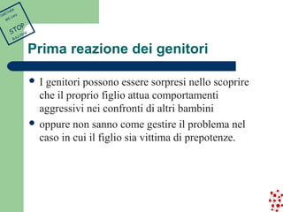Prima reazione dei genitori 
 I genitori possono essere sorpresi nello scoprire 
che il proprio figlio attua comportamenti 
aggressivi nei confronti di altri bambini 
 oppure non sanno come gestire il problema nel 
caso in cui il figlio sia vittima di prepotenze. 
TOGETHER 
WE CAN 
STOP 
BULLYING 
 