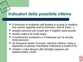 Indicatori della possibile vittima 
 è timoroso e riluttante nell’andare a scuola la mattina 
(ha scarso appetito,mal di stomaco, mal di testa…) 
 sceglie percorsi più lunghi per il tragitto casa-scuola 
 dorme male e fa brutti sogni 
 il rendimento scolastico e l’interesse per la scuola 
diminuiscono 
 ha frequenti sbalzi d’umore: sembra infelice, triste e 
depresso e spesso manifesta irritazione e scatti d’ira 
 chiede o ruba denaro alla famiglia (spesso per 
assecondare i bulli) 
TOGETHER 
WE CAN 
STOP 
BULLYING 
 