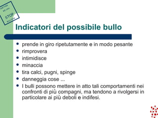 Indicatori del possibile bullo 
 prende in giro ripetutamente e in modo pesante 
 rimprovera 
 intimidisce 
 minaccia 
 tira calci, pugni, spinge 
 danneggia cose … 
 I bulli possono mettere in atto tali comportamenti nei 
confronti di più compagni, ma tendono a rivolgersi in 
particolare ai più deboli e indifesi. 
TOGETHER 
WE CAN 
STOP 
BULLYING 
 