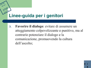 Linee-guida per i genitori 
3. Favorire il dialogo: evitare di assumere un 
atteggiamento colpevolizzante e punitivo, ma al 
contrario potenziare il dialogo e la 
comunicazione, promuovendo la cultura 
dell’ascolto; 
TOGETHER 
WE CAN 
STOP 
BULLYING 
 