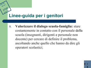 Linee-guida per i genitori 
5. Valorizzare il dialogo scuola-famiglia: stare 
costantemente in contatto con il personale della 
scuola (insegnanti, dirigenti e personale non 
docente) per cercare di definire il problema, 
ascoltando anche quello che hanno da dire gli 
operatori scolastici; 
TOGETHER 
WE CAN 
STOP 
BULLYING 
 