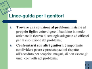 Linee-guida per i genitori 
8. Trovare una soluzione al problema insieme al 
proprio figlio: coinvolgere il bambino in modo 
attivo nella ricerca di strategie adeguate ed efficaci 
per la risoluzione del problema; 
9. Confrontarsi con altri genitori: è importante 
condividere paure e preoccupazioni rispetto 
all’accaduto per scoprire, magari, di non essere gli 
unici coinvolti nel problema; 
TOGETHER 
WE CAN 
STOP 
BULLYING 
 