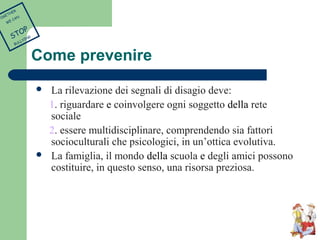 Come prevenire 
 La rilevazione dei segnali di disagio deve: 
1. riguardare e coinvolgere ogni soggetto della rete 
sociale 
2. essere multidisciplinare, comprendendo sia fattori 
socioculturali che psicologici, in un’ottica evolutiva. 
 La famiglia, il mondo della scuola e degli amici possono 
costituire, in questo senso, una risorsa preziosa. 
TOGETHER 
WE CAN 
STOP 
BULLYING 
 
