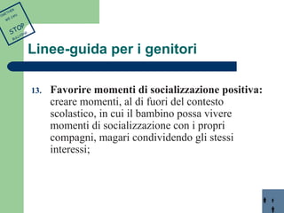 Linee-guida per i genitori 
13. Favorire momenti di socializzazione positiva: 
creare momenti, al di fuori del contesto 
scolastico, in cui il bambino possa vivere 
momenti di socializzazione con i propri 
compagni, magari condividendo gli stessi 
interessi; 
TOGETHER 
WE CAN 
STOP 
BULLYING 
 