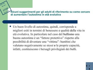 Alcuni suggerimenti per gli adulti di riferimento su come cercare 
di aumentare l’autostima in età evolutiva 
 Un buon livello di autostima, quindi, corrisponde a 
migliori esiti in termini di benessere e qualità della vita in 
età evolutiva. In particolare nel caso del bullismo una 
buona autostima è un “fattore protettivo” rispetto alla 
possibilità di diventare una “vittima”: bambini che 
valutano negativamente se stessi e le proprie capacità, 
infatti, costituiscono i bersagli privilegiati dei bulli. 
TOGETHER 
WE CAN 
STOP 
BULLYING 
 