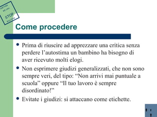 Come procedere 
 Prima di riuscire ad apprezzare una critica senza 
perdere l’autostima un bambino ha bisogno di 
aver ricevuto molti elogi. 
 Non esprimere giudizi generalizzati, che non sono 
sempre veri, del tipo: “Non arrivi mai puntuale a 
scuola” oppure “Il tuo lavoro è sempre 
disordinato!” 
 Evitate i giudizi: si attaccano come etichette. 
TOGETHER 
WE CAN 
STOP 
BULLYING 
 