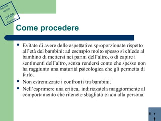 Come procedere 
 Evitate di avere delle aspettative sproporzionate rispetto 
all’età dei bambini: ad esempio molto spesso si chiede al 
bambino di mettersi nei panni dell’altro, o di capire i 
sentimenti dell’altro, senza rendersi conto che spesso non 
ha raggiunto una maturità psicologica che gli permetta di 
farlo. 
 Non estremizzate i confronti tra bambini. 
 Nell’esprimere una critica, indirizzatela maggiormente al 
comportamento che ritenete sbagliato e non alla persona. 
TOGETHER 
WE CAN 
STOP 
BULLYING 
 