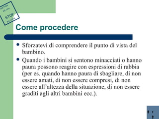 Come procedere 
 Sforzatevi di comprendere il punto di vista del 
bambino. 
 Quando i bambini si sentono minacciati o hanno 
paura possono reagire con espressioni di rabbia 
(per es. quando hanno paura di sbagliare, di non 
essere amati, di non essere compresi, di non 
essere all’altezza della situazione, di non essere 
graditi agli altri bambini ecc.). 
TOGETHER 
WE CAN 
STOP 
BULLYING 
 