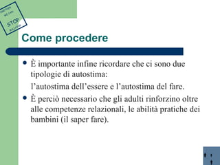 Come procedere 
 È importante infine ricordare che ci sono due 
tipologie di autostima: 
l’autostima dell’essere e l’autostima del fare. 
 È perciò necessario che gli adulti rinforzino oltre 
alle competenze relazionali, le abilità pratiche dei 
bambini (il saper fare). 
TOGETHER 
WE CAN 
STOP 
BULLYING 
 