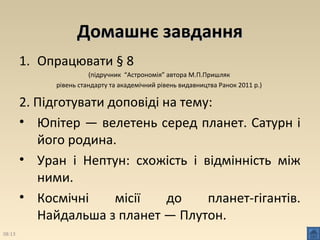 ДДооммаашшннєє ззааввддаанннняя 
1. Опрацювати § 8 
(підручник “Астрономія” автора М.П.Пришляк 
рівень стандарту та академічний рівень видавництва Ранок 2011 р.) 
2. Підготувати доповіді на тему: 
• Юпітер — велетень серед планет. Сатурн і 
його родина. 
• Уран і Нептун: схожість і відмінність між 
ними. 
• Космічні місії до планет­гігантів. 
Найдальша з планет — Плутон. 
08:13 
 
