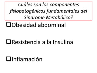 Cuáles son los componentes 
fisiopatogénicos fundamentales del 
Síndrome Metabólico? 
Obesidad abdominal 
Resistencia a ...