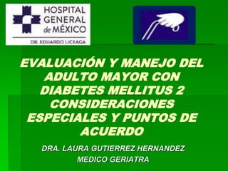EVALUACIÓN Y MANEJO DEL 
ADULTO MAYOR CON 
DIABETES MELLITUS 2 
CONSIDERACIONES 
ESPECIALES Y PUNTOS DE 
ACUERDO 
DRA. LAURA GUTIERREZ HERNANDEZ 
MEDICO GERIATRA 
 