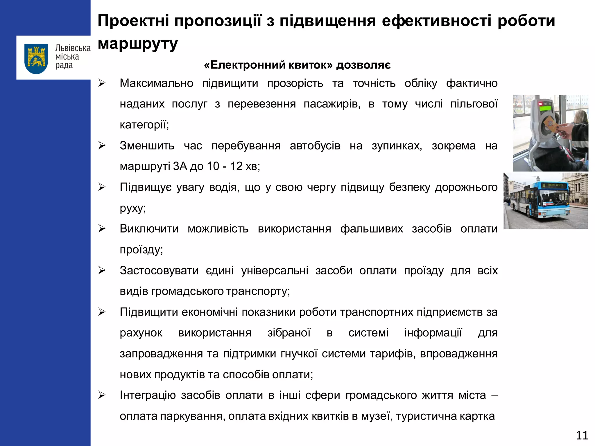 11 
Проектні пропозиції з підвищення ефективності роботи маршруту 
«Електронний квиток» дозволяє 
 
Максимально підвищити прозорість та точність обліку фактично наданих послуг з перевезення пасажирів, в тому числі пільгової категорії; 
 
Зменшить час перебування автобусів на зупинках, зокрема на маршруті 3А до 10 - 12 хв; 
 
Підвищує увагу водія, що у свою чергу підвищу безпеку дорожнього руху; 
 
Виключити можливість використання фальшивих засобів оплати проїзду; 
 
Застосовувати єдині універсальні засоби оплати проїзду для всіх видів громадського транспорту; 
 
Підвищити економічні показники роботи транспортних підприємств за рахунок використання зібраної в системі інформації для запровадження та підтримки гнучкої системи тарифів, впровадження нових продуктів та способів оплати; 
 
Інтеграцію засобів оплати в інші сфери громадського життя міста – оплата паркування, оплата вхідних квитків в музеї, туристична картка  