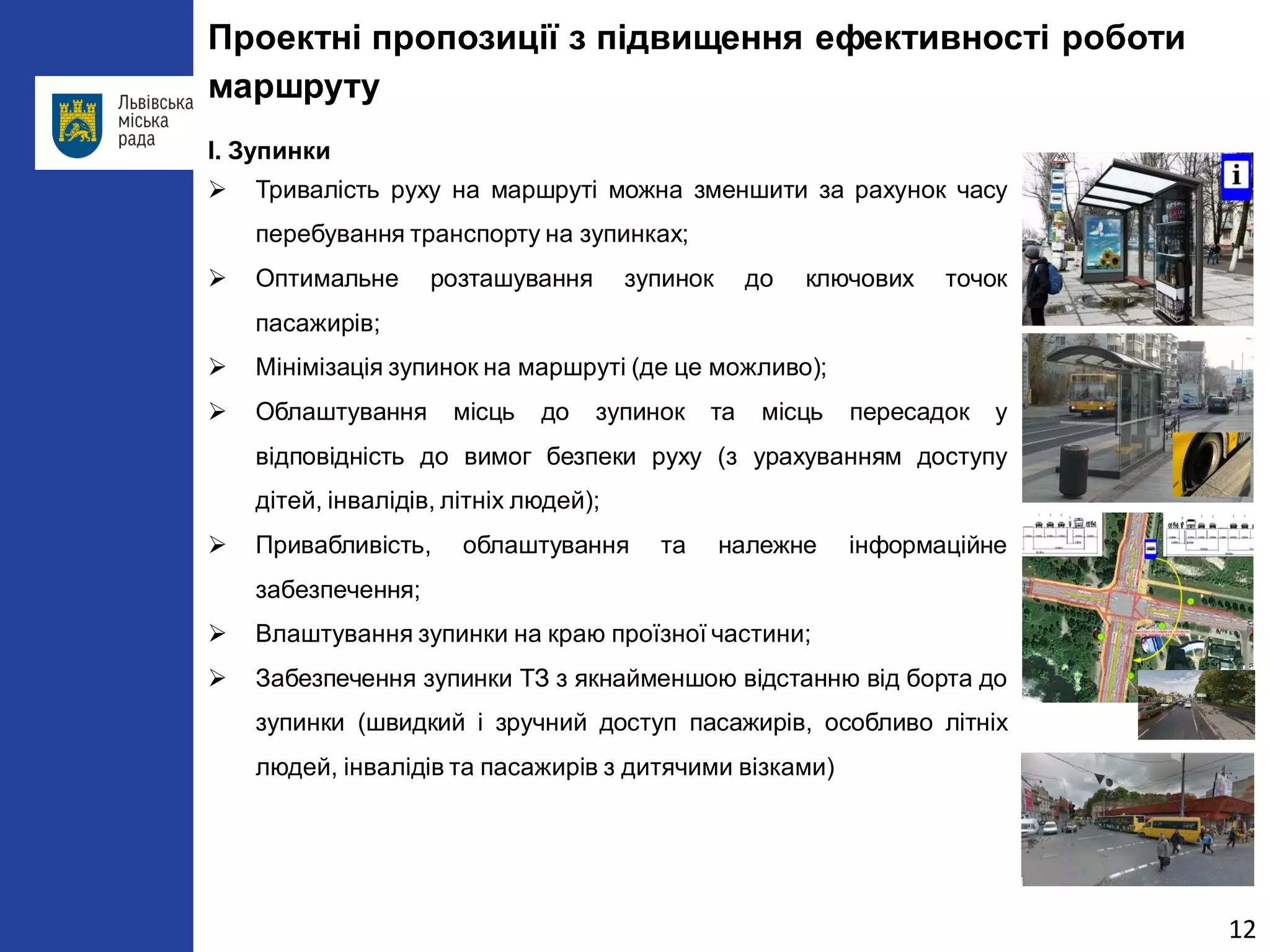 Проектні пропозиції з підвищення ефективності роботи маршруту 
І. Зупинки 
 
Тривалість руху на маршруті можна зменшити за рахунок часу перебування транспорту на зупинках; 
 
Оптимальне розташування зупинок до ключових точок пасажирів; 
 
Мінімізація зупинок на маршруті (де це можливо); 
 
Облаштування місць до зупинок та місць пересадок у відповідність до вимог безпеки руху (з урахуванням доступу дітей, інвалідів, літніх людей); 
 
Привабливість, облаштування та належне інформаційне забезпечення; 
 
Влаштування зупинки на краю проїзної частини; 
 
Забезпечення зупинки ТЗ з якнайменшою відстанню від борта до зупинки (швидкий і зручний доступ пасажирів, особливо літніх людей, інвалідів та пасажирів з дитячими візками) 
12 
 