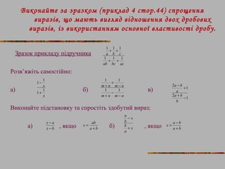 Виконайте за зразком (приклад 4 стор.44) спрощення 
виразів, що мають вигляд відношення двох дробових 
виразів, із використанням основної властивості дробу. 
Зразок прикладу підручника 
Розв’яжіть самостійно: 
1 1 1 
+ + 
a b c 
1 1 1 
+ + 
ab bc ac 
1 1 
+ 
x1 
- 
1 1 
+ 
m n m n 
+ 
1 1 
- 
а) б) в) 
x 
1 
- 
m + 
n m - 
n 
Виконайте підстановку та спростіть здобутий вираз: 
x - 
a 
- 
x ab 
a 
- 
а) , якщо б) , якщо 
a b 
- + 
2 1 
a 
a + b 
- 
2 1 
b 
x b 
a + 
b 
= 
x 
b 
a 
x 
b 
+ 
x = a - 
b 
a + 
b 
 