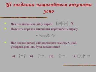 Ці завдання намагайтеся виконати 
усно 
çè 
 Яка послідовність ÷ø 
çè 
дій у виразі æ 1 +1 ö : æ 1 - 1 
ö a a 
? 
 Поясніть порядок виконання перетворень виразу 
÷ø 
- - 
a 1 
a 
a 
3 1 2 
: 4 
2 
a 
a 
a 
4 
+ - 
+ + 
 Яке число (вираз) слід поставити замість *, щоб 
утворена рівність була тотожністю? 
a × = a a 
* 2 
3 
a ×* = a 
a ×* = a b 
а) ; б) ; в) ; г) 
3 
b 
bc 
æ 1 + 1 * 
ö a b 
çè 
+ = × ÷ø 
 